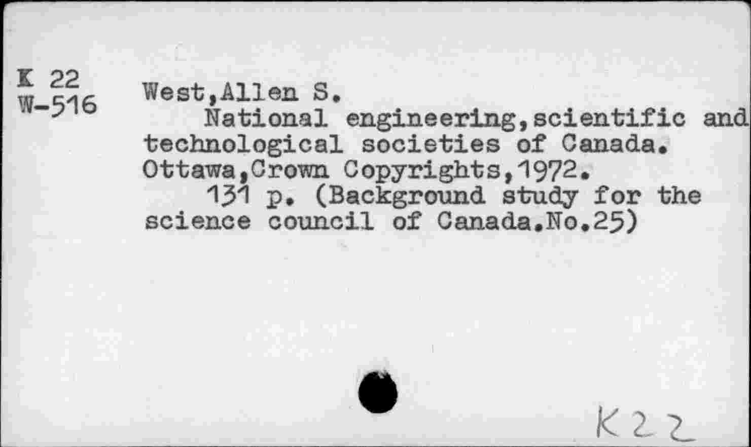 ﻿K 22
W-516
West,Allen S.
National engineering,scientific and technological societies of Canada, Ottawa,Crown Copyrights,1972.
“W P* (Background study for the science council of Canada.No.25)